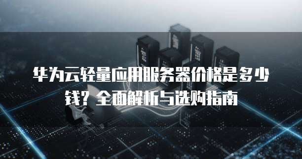 华为云轻量应用服务器价格是多少钱?全面解析与选购指南