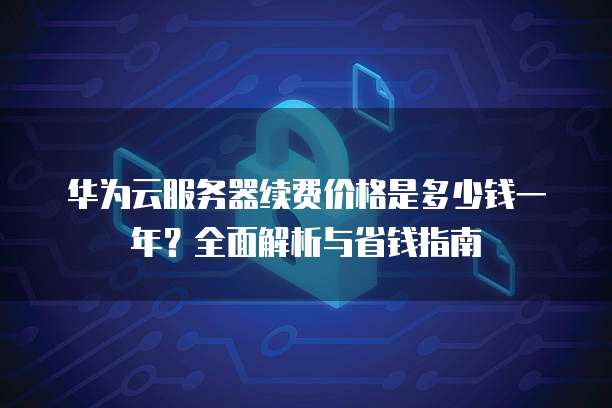 华为云服务器续费价格是多少钱一年?全面解析与省钱指南