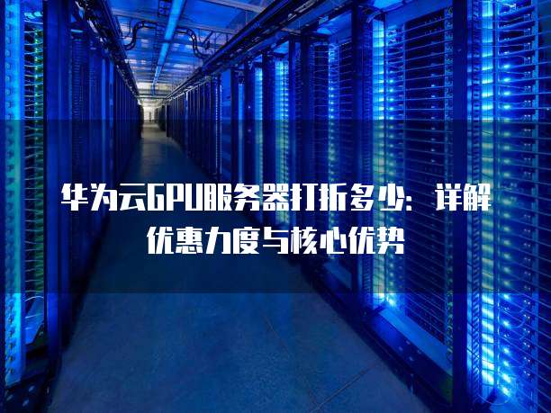 华为云GPU服务器打折多少:详解优惠力度与核心优势