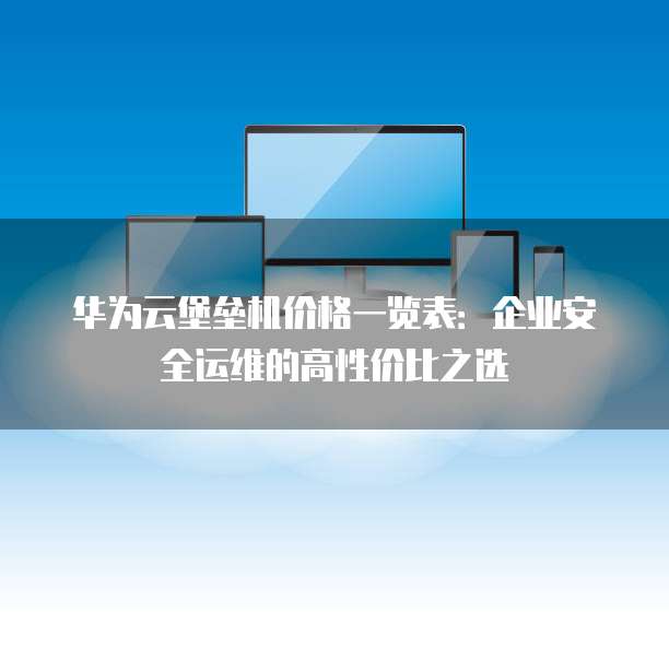华为云堡垒机价格一览表:企业安全运维的高性价比之选