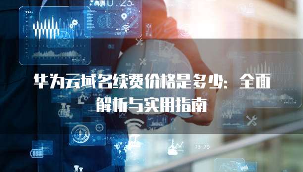 华为云域名续费价格是多少:全面解析与实用指南
