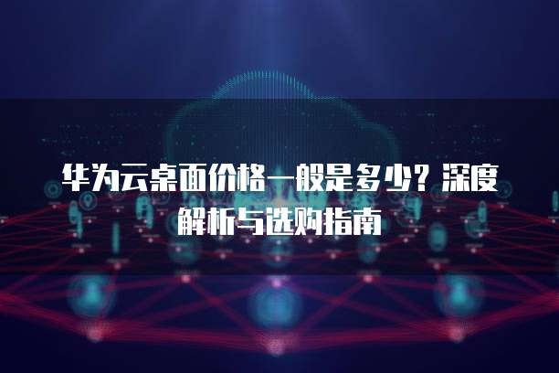 华为云桌面价格一般是多少?深度解析与选购指南