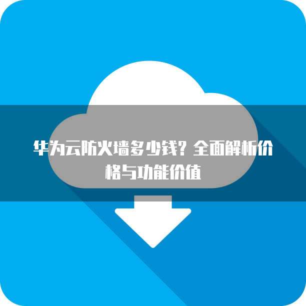 华为云防火墙多少钱?全面解析价格与功能价值