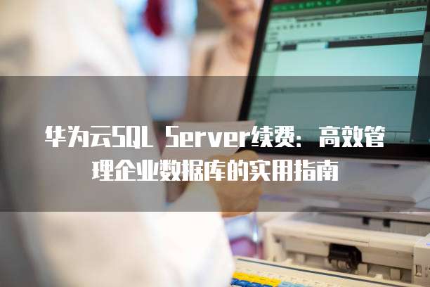 华为云SQL Server续费:高效管理企业数据库的实用指南