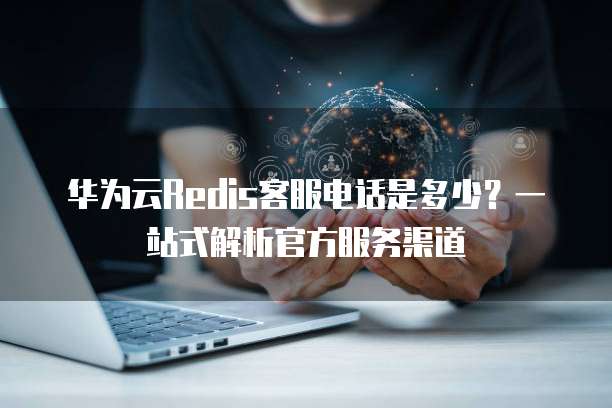 华为云Redis客服电话是多少?一站式解析官方服务渠道