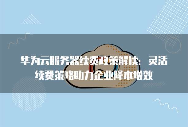 华为云服务器续费政策解读:灵活续费策略助力企业降本增效