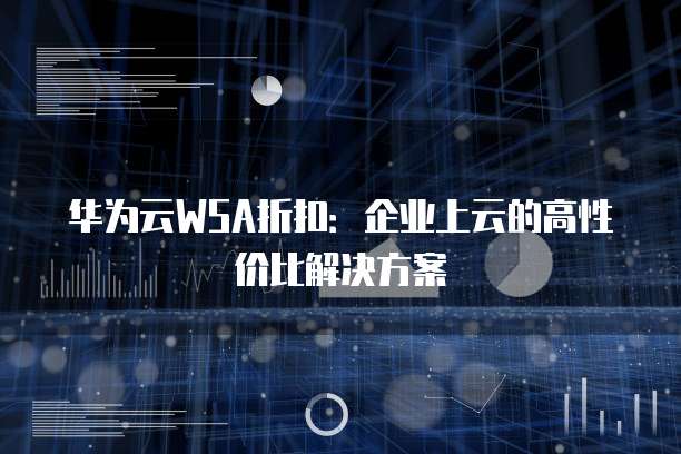 华为云WSA折扣:企业上云的高性价比解决方案