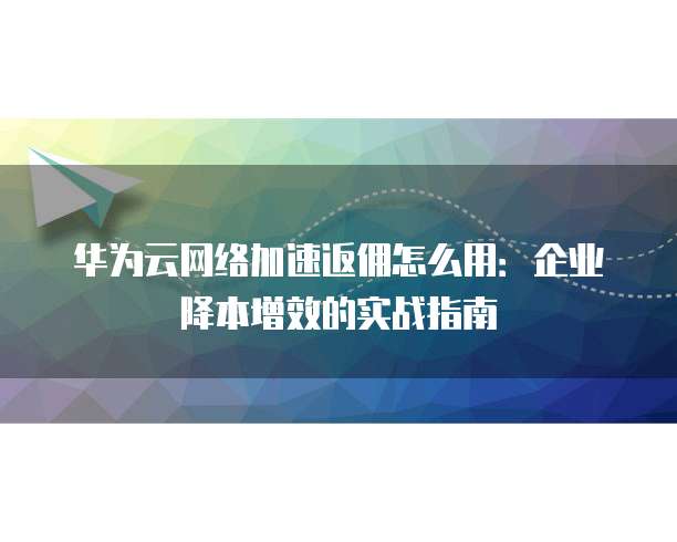 华为云网络加速返佣怎么用:企业降本增效的实战指南