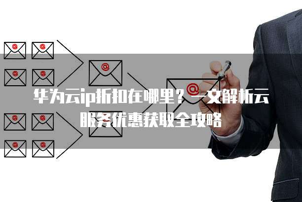 华为云ip折扣在哪里?一文解析云服务优惠获取全攻略