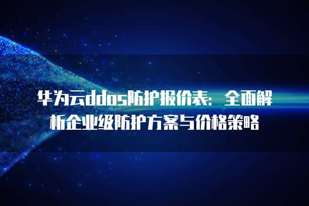 华为云ddos防护报价表：全面解析企业级防护方案与价格策略