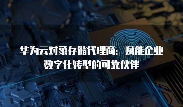 华为云对象存储代理商：赋能企业数字化转型的可靠伙伴