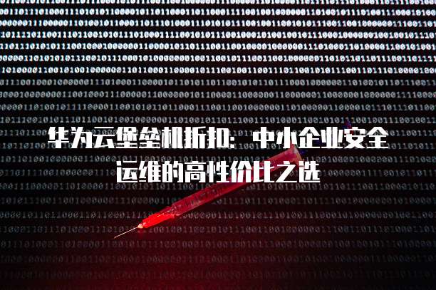 华为云堡垒机折扣:中小企业安全运维的高性价比之选