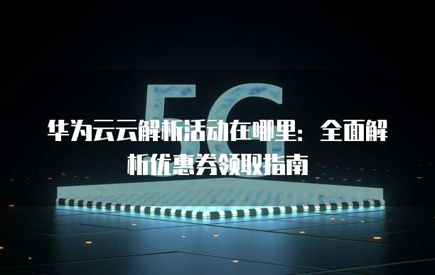 华为云云解析活动在哪里:全面解析优惠券领取指南