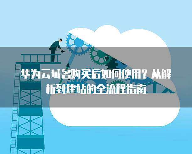 华为云域名购买后如何使用？从解析到建站的全流程指南