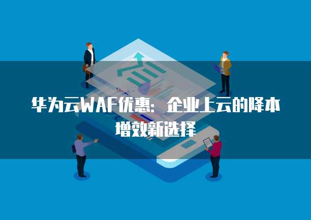华为云WAF优惠：企业上云的降本增效新选择