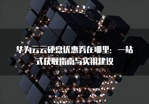 华为云云硬盘优惠券在哪里：一站式获取指南与实用建议