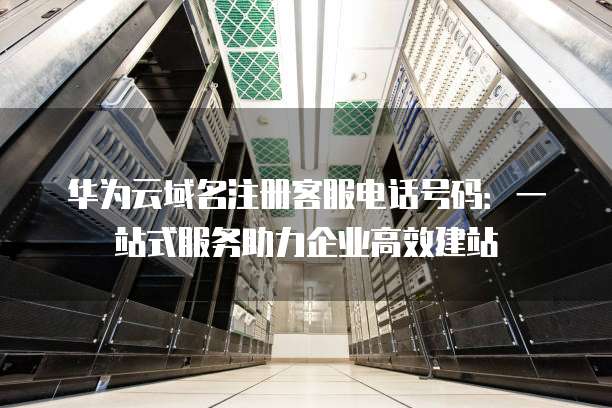 华为云域名注册客服电话号码:一站式服务助力企业高效建站