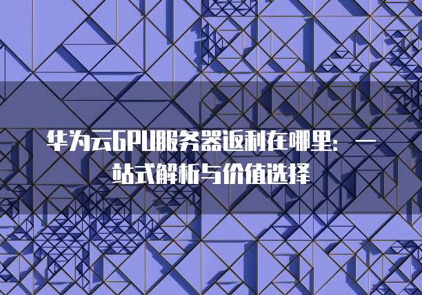 华为云GPU服务器返利在哪里:一站式解析与价值选择