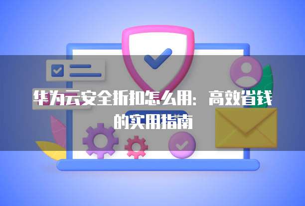 华为云安全折扣怎么用:高效省钱的实用指南