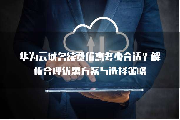 华为云域名续费优惠多少合适?解析合理优惠方案与选择策略