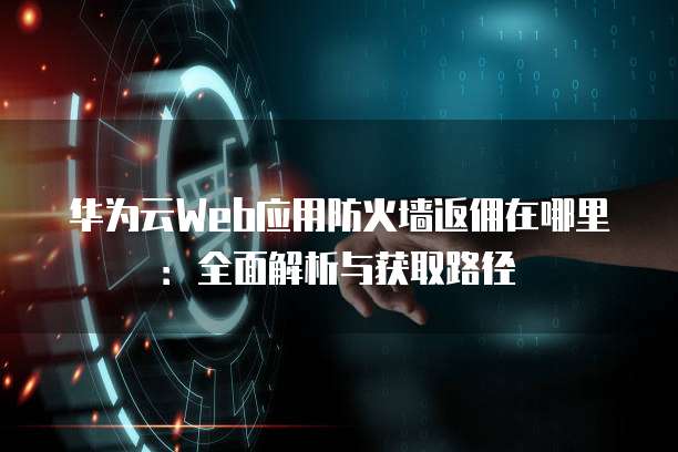 华为云Web应用防火墙返佣在哪里：全面解析与获取路径