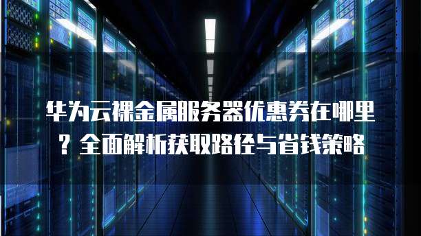 华为云裸金属服务器优惠券在哪里?全面解析获取路径与省钱策略