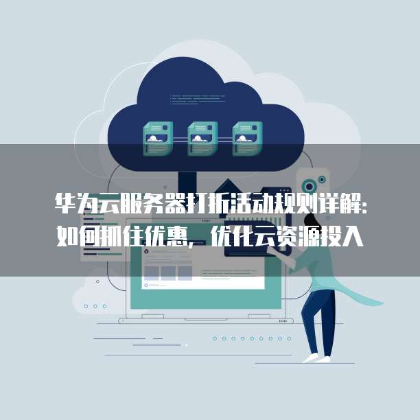 华为云服务器打折活动规则详解:如何抓住优惠,优化云资源投入