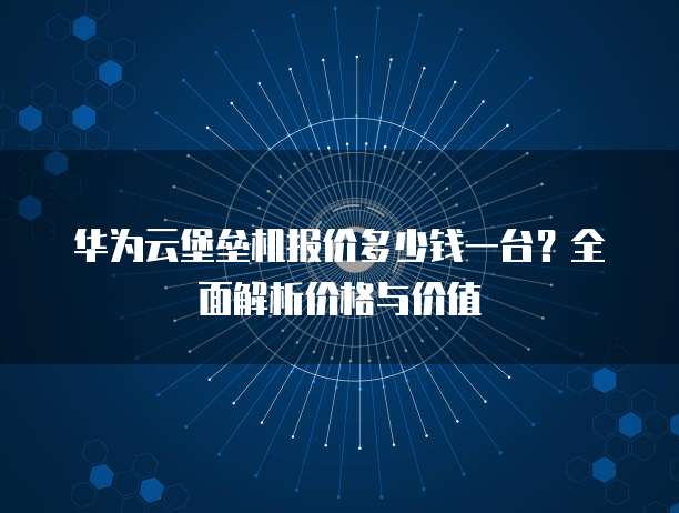华为云堡垒机报价多少钱一台？全面解析价格与价值