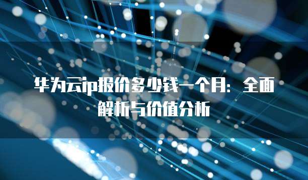 华为云ip报价多少钱一个月:全面解析与价值分析