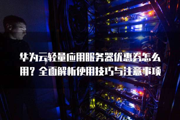 华为云轻量应用服务器优惠券怎么用?全面解析使用技巧与注意事项