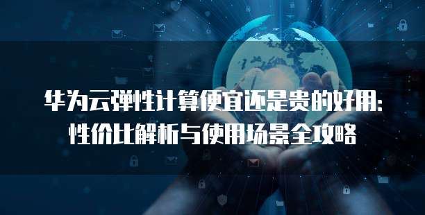 华为云弹性计算便宜还是贵的好用:性价比解析与使用场景全攻略