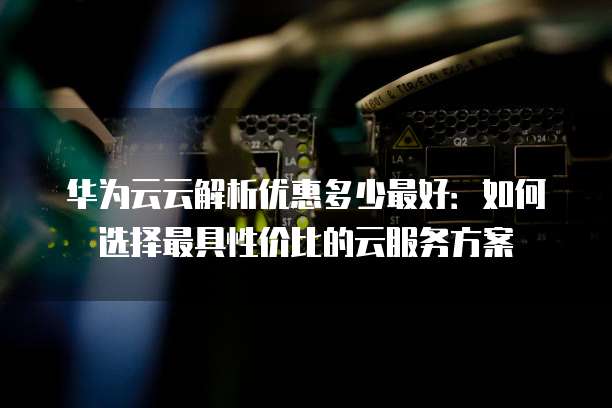 华为云云解析优惠多少最好:如何选择最具性价比的云服务方案
