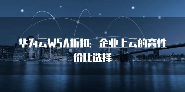 华为云WSA折扣:企业上云的高性价比选择