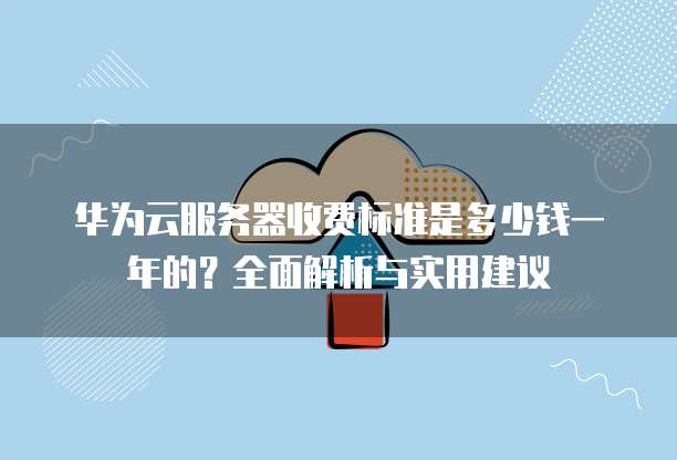 华为云服务器收费标准是多少钱一年的?全面解析与实用建议