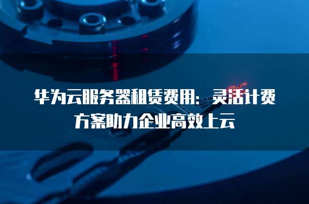 华为云服务器租赁费用:灵活计费方案助力企业高效上云