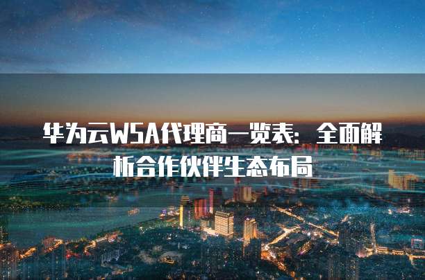 华为云WSA代理商一览表:全面解析合作伙伴生态布局
