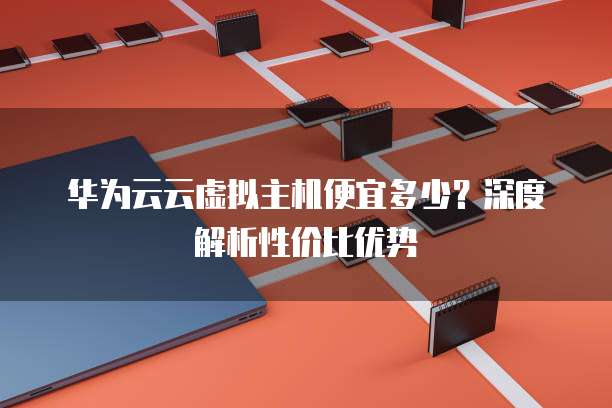 华为云云虚拟主机便宜多少?深度解析性价比优势