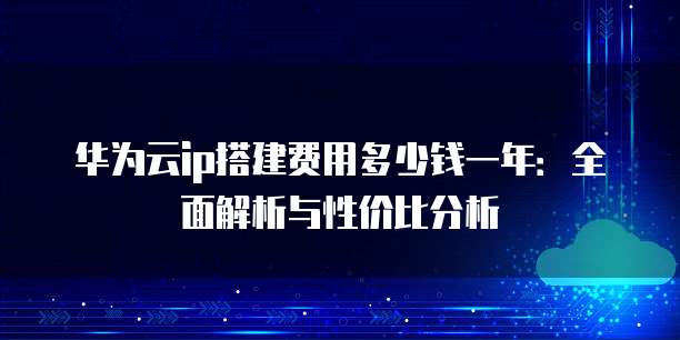 华为云ip搭建费用多少钱一年:全面解析与性价比分析