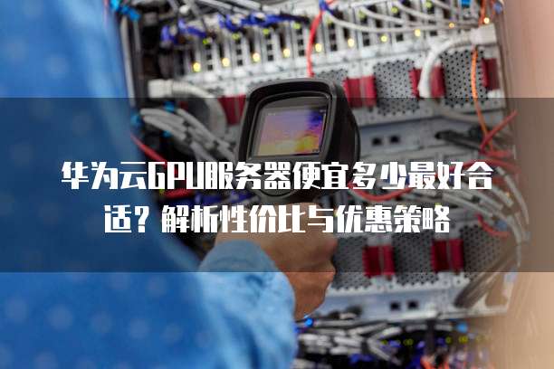 华为云GPU服务器便宜多少最好合适?解析性价比与优惠策略