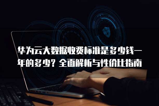 华为云大数据收费标准是多少钱一年的多少?全面解析与性价比指南