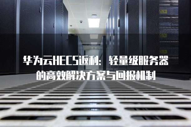 华为云HECS返利:轻量级服务器的高效解决方案与回报机制