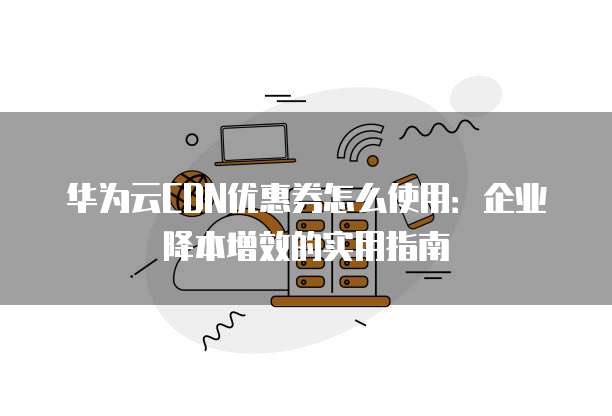 华为云CDN优惠券怎么使用：企业降本增效的实用指南