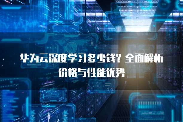 华为云深度学习多少钱？全面解析价格与性能优势