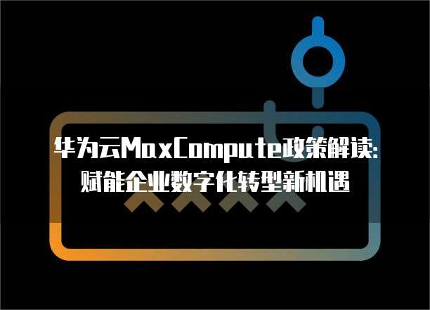 华为云MaxCompute政策解读:赋能企业数字化转型新机遇