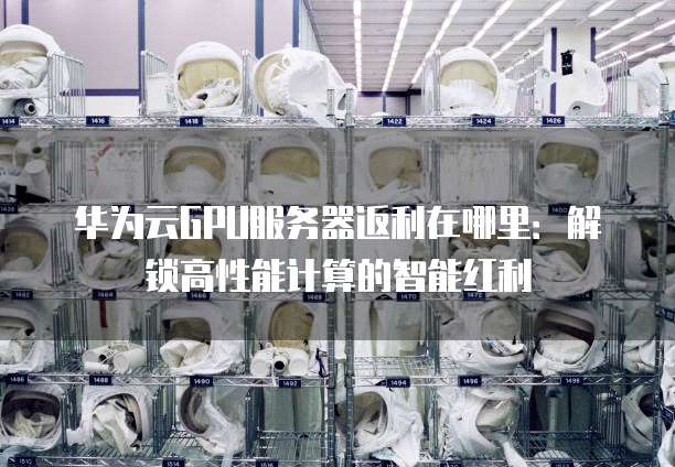 华为云GPU服务器返利在哪里：解锁高性能计算的智能红利