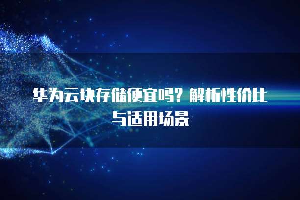 华为云块存储便宜吗?解析性价比与适用场景