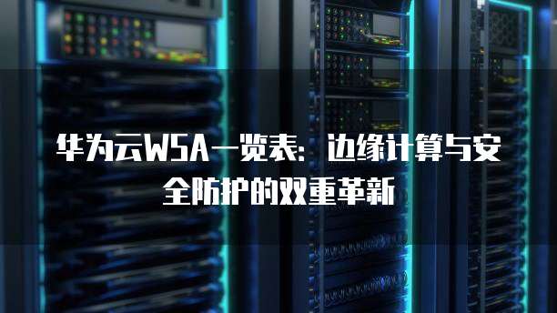 华为云WSA一览表:边缘计算与安全防护的双重革新