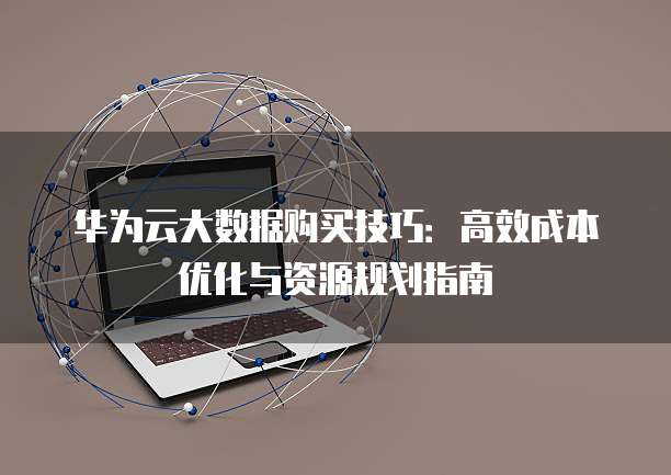 华为云大数据购买技巧:高效成本优化与资源规划指南
