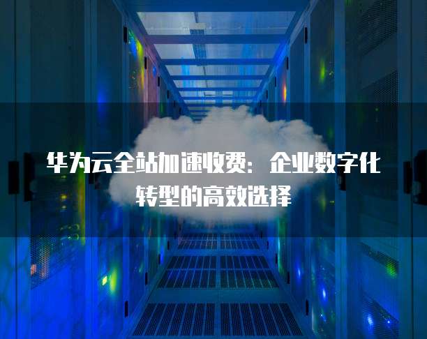 华为云全站加速收费：企业数字化转型的高效选择