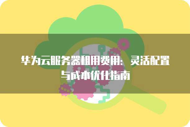 华为云服务器租用费用:灵活配置与成本优化指南